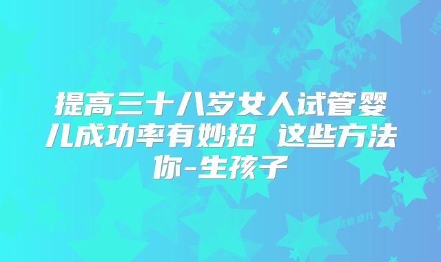 提高三十八岁女人试管婴儿成功率有妙招 这些方法你-生孩子