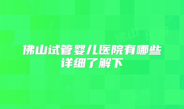 佛山试管婴儿医院有哪些详细了解下