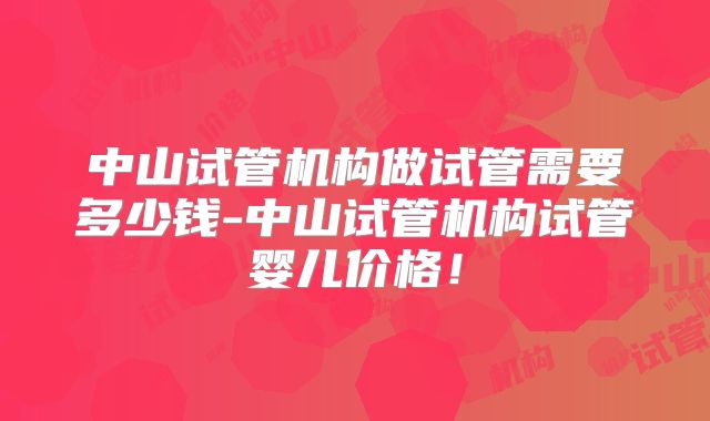 中山试管机构做试管需要多少钱-中山试管机构试管婴儿价格！