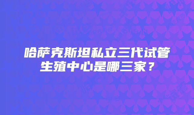哈萨克斯坦私立三代试管生殖中心是哪三家？