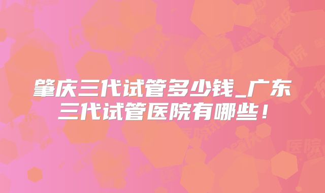 肇庆三代试管多少钱_广东三代试管医院有哪些！
