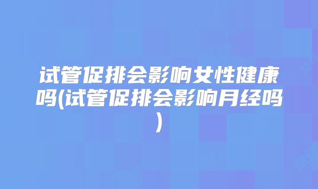 试管促排会影响女性健康吗(试管促排会影响月经吗)