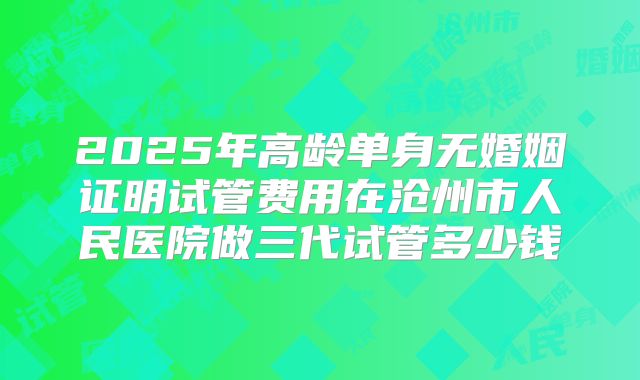 2025年高龄单身无婚姻证明试管费用在沧州市人民医院做三代试管多少钱