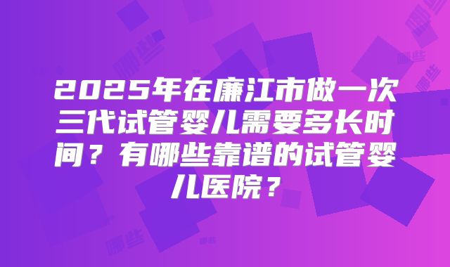 2025年在廉江市做一次三代试管婴儿需要多长时间？有哪些靠谱的试管婴儿医院？