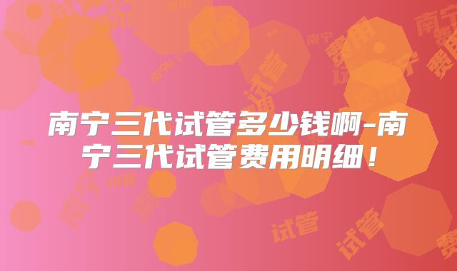 南宁三代试管多少钱啊-南宁三代试管费用明细！