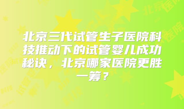 北京三代试管生子医院科技推动下的试管婴儿成功秘诀，北京哪家医院更胜一筹？