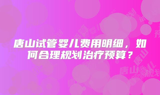 唐山试管婴儿费用明细，如何合理规划治疗预算？