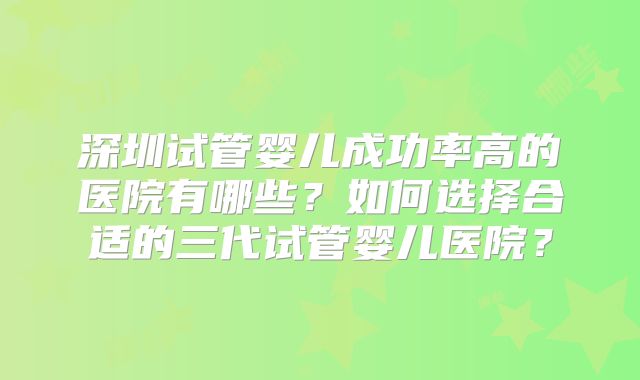 深圳试管婴儿成功率高的医院有哪些？如何选择合适的三代试管婴儿医院？