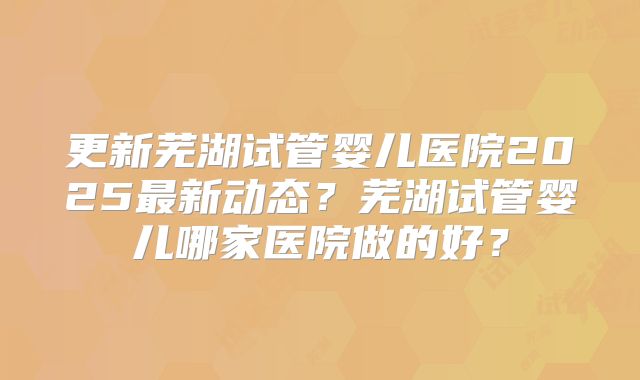 更新芜湖试管婴儿医院2025最新动态？芜湖试管婴儿哪家医院做的好？