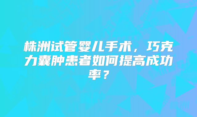 株洲试管婴儿手术，巧克力囊肿患者如何提高成功率？