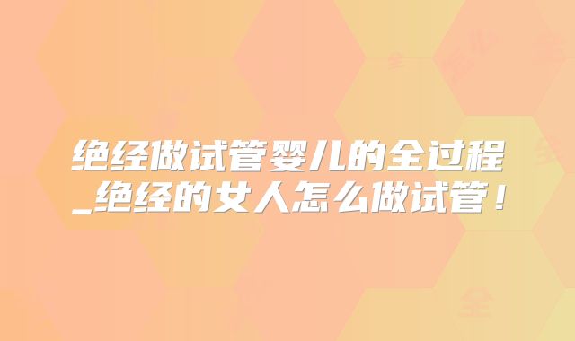 绝经做试管婴儿的全过程_绝经的女人怎么做试管！