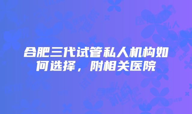 合肥三代试管私人机构如何选择，附相关医院