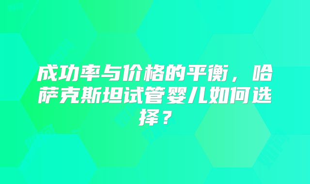 成功率与价格的平衡，哈萨克斯坦试管婴儿如何选择？