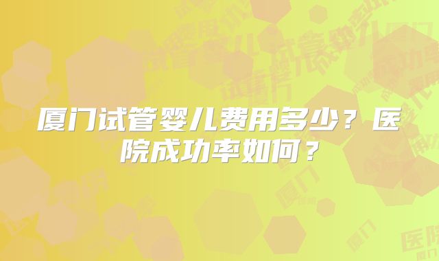 厦门试管婴儿费用多少？医院成功率如何？