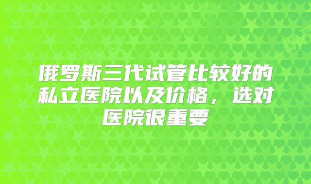 俄罗斯三代试管比较好的私立医院以及价格，选对医院很重要
