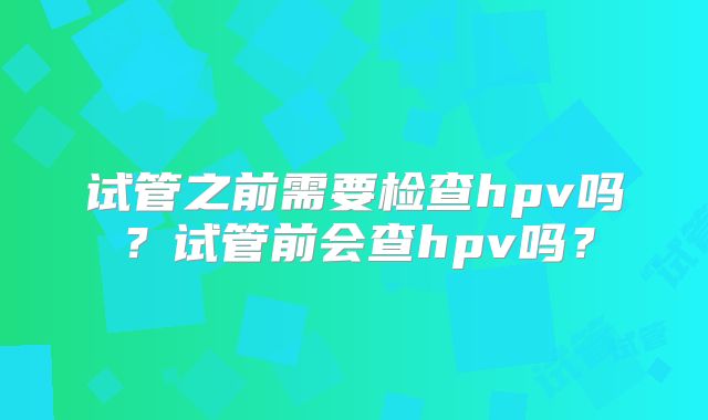 试管之前需要检查hpv吗？试管前会查hpv吗？