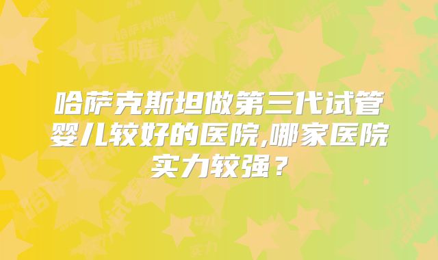 哈萨克斯坦做第三代试管婴儿较好的医院,哪家医院实力较强？