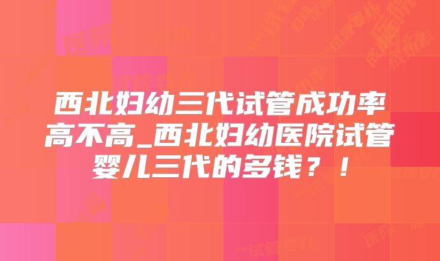 西北妇幼三代试管成功率高不高_西北妇幼医院试管婴儿三代的多钱?!
