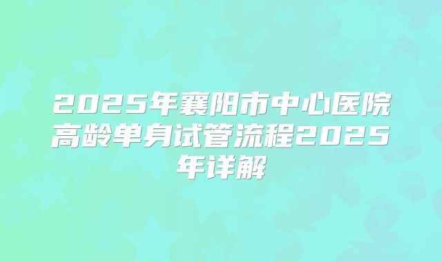 2025年襄阳市中心医院高龄单身试管流程2025年详解
