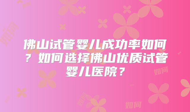 佛山试管婴儿成功率如何？如何选择佛山优质试管婴儿医院？