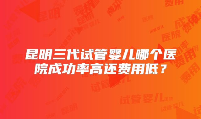 昆明三代试管婴儿哪个医院成功率高还费用低？