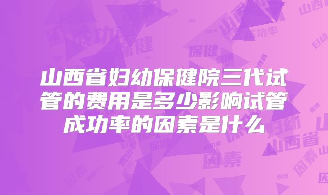 山西省妇幼保健院三代试管的费用是多少影响试管成功率的因素是什么