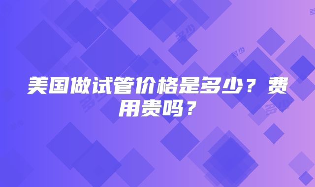 美国做试管价格是多少？费用贵吗？