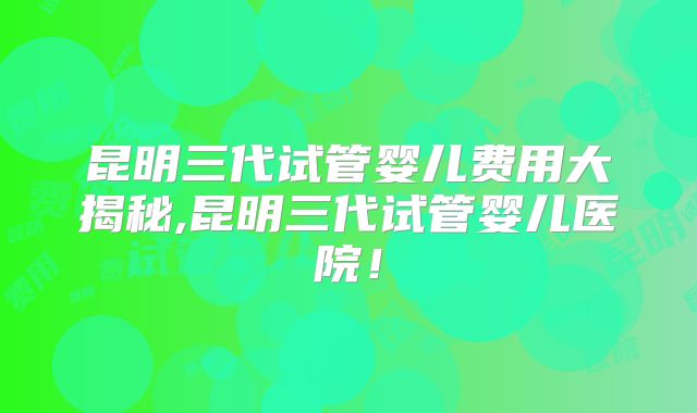 昆明三代试管婴儿费用大揭秘,昆明三代试管婴儿医院！