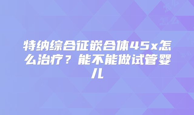 特纳综合征嵌合体45x怎么治疗？能不能做试管婴儿