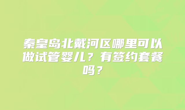 秦皇岛北戴河区哪里可以做试管婴儿?有签约套餐吗?