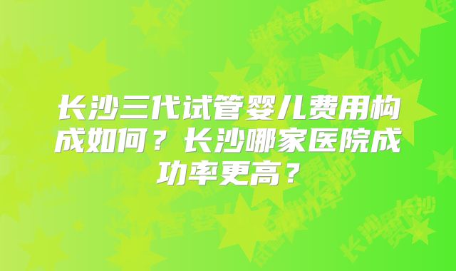 长沙三代试管婴儿费用构成如何？长沙哪家医院成功率更高？