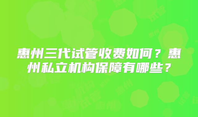 惠州三代试管收费如何？惠州私立机构保障有哪些？