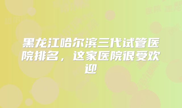 黑龙江哈尔滨三代试管医院排名，这家医院很受欢迎
