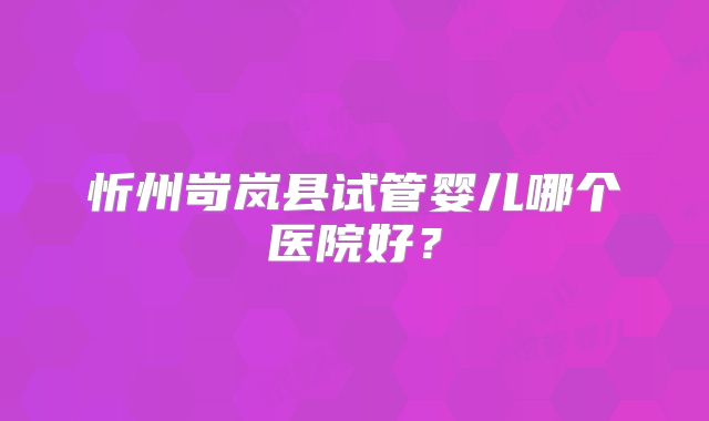 忻州岢岚县试管婴儿哪个医院好？