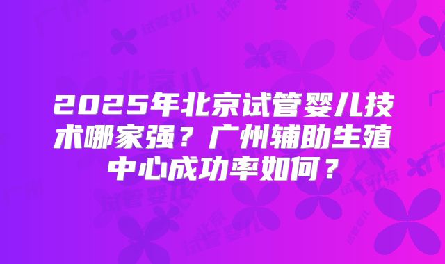 2025年北京试管婴儿技术哪家强？广州辅助生殖中心成功率如何？
