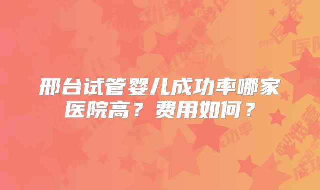 邢台试管婴儿成功率哪家医院高？费用如何？