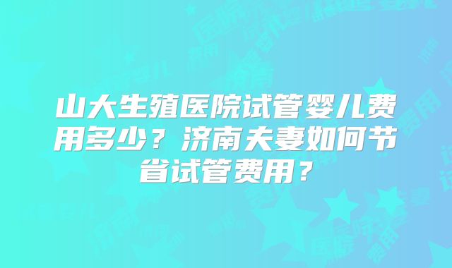 山大生殖医院试管婴儿费用多少？济南夫妻如何节省试管费用？