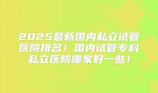 2025最新国内私立试管医院排名！国内试管专科私立医院哪家好一些！