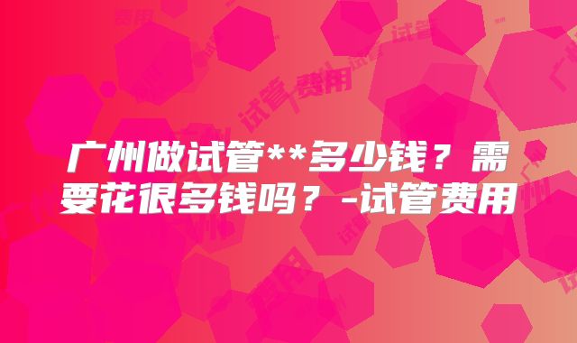 广州做试管**多少钱？需要花很多钱吗？-试管费用