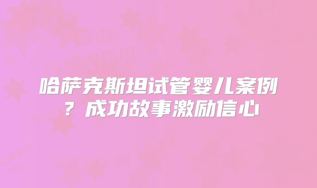 哈萨克斯坦试管婴儿案例？成功故事激励信心