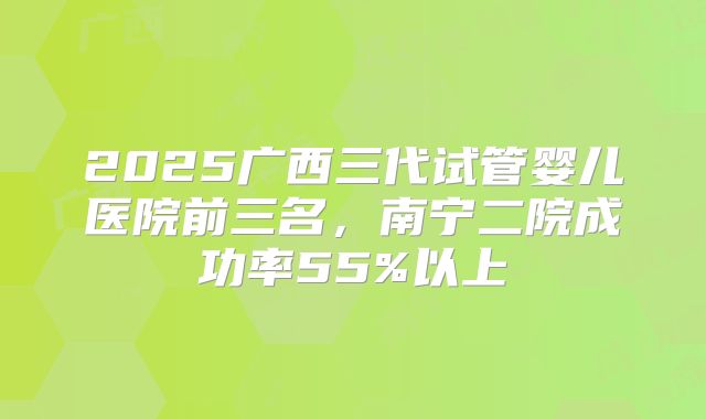 2025广西三代试管婴儿医院前三名，南宁二院成功率55%以上
