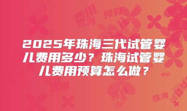 2025年珠海三代试管婴儿费用多少？珠海试管婴儿费用预算怎么做？