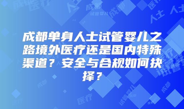 成都单身人士试管婴儿之路境外医疗还是国内特殊渠道？安全与合规如何抉择？