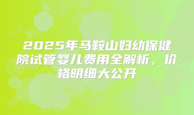 2025年马鞍山妇幼保健院试管婴儿费用全解析，价格明细大公开