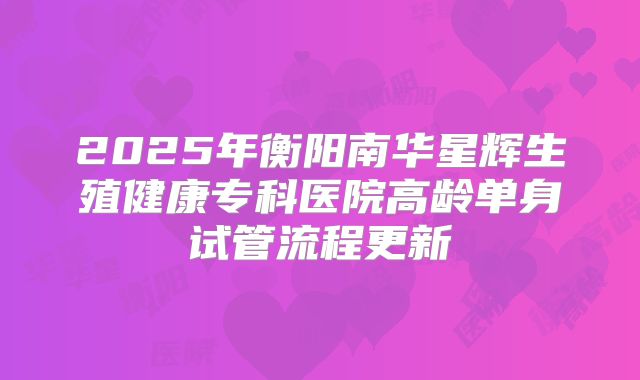 2025年衡阳南华星辉生殖健康专科医院高龄单身试管流程更新