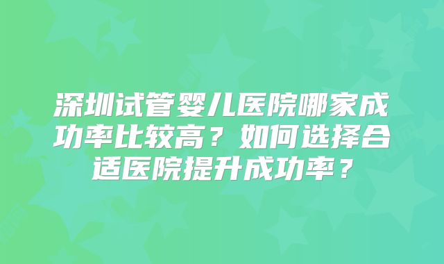 深圳试管婴儿医院哪家成功率比较高？如何选择合适医院提升成功率？
