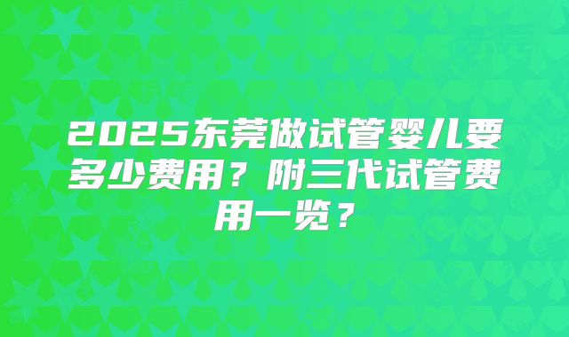 2025东莞做试管婴儿要多少费用？附三代试管费用一览？