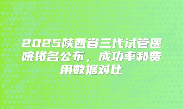 2025陕西省三代试管医院排名公布，成功率和费用数据对比
