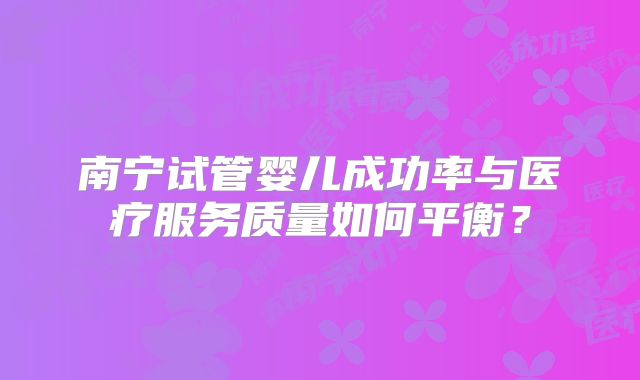 南宁试管婴儿成功率与医疗服务质量如何平衡？