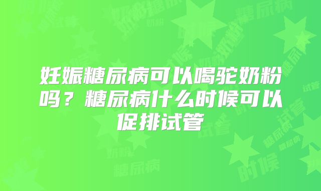 妊娠糖尿病可以喝驼奶粉吗？糖尿病什么时候可以促排试管